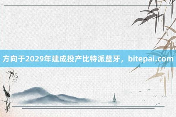 方向于2029年建成投产比特派蓝牙，bitepai.com