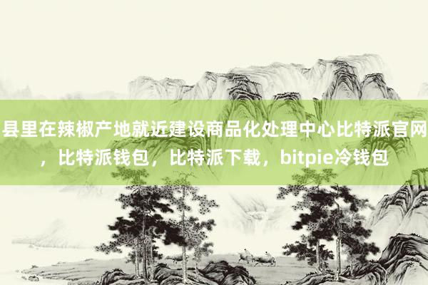 县里在辣椒产地就近建设商品化处理中心比特派官网，比特派钱包，比特派下载，bitpie冷钱包