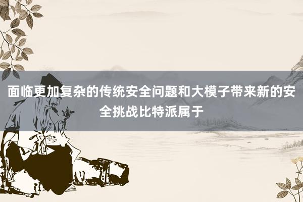 面临更加复杂的传统安全问题和大模子带来新的安全挑战比特派属于