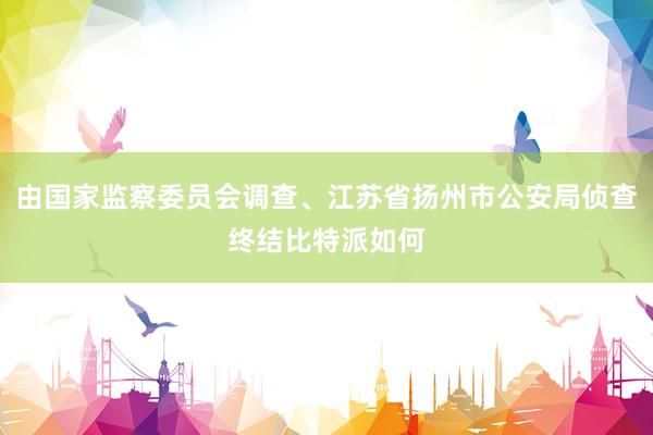 由国家监察委员会调查、江苏省扬州市公安局侦查终结比特派如何