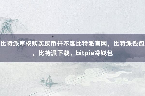 比特派审核购买屎币并不难比特派官网，比特派钱包，比特派下载，bitpie冷钱包