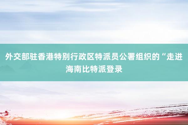 外交部驻香港特别行政区特派员公署组织的“走进海南比特派登录